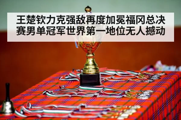 王楚钦力克强敌再度加冕福冈总决赛男单冠军世界第一地位无人撼动