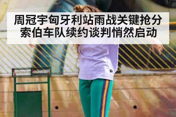 周冠宇匈牙利站雨战关键抢分索伯车队续约谈判悄然启动
