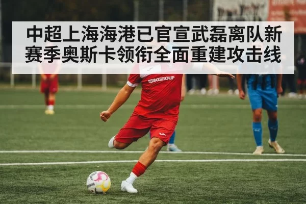 中超上海海港已官宣武磊离队新赛季奥斯卡领衔全面重建攻击线